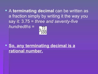 A  terminating decimal  can be written as a fraction simply by writing it the way you say it: 3.75 =  three and seventy-five hundredths  =  So, any terminating decimal is a rational number.   