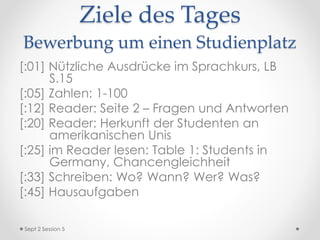 Ziele des Tages
Bewerbung um einen Studienplatz
[:01] Nützliche Ausdrücke im Sprachkurs, LB
S.15
[:05] Zahlen: 1-100
[:12] Reader: Seite 2 – Fragen und Antworten
[:20] Reader: Herkunft der Studenten an
amerikanischen Unis
[:25] im Reader lesen: Table 1: Students in
Germany, Chancengleichheit
[:33] Schreiben: Wo? Wann? Wer? Was?
[:45] Hausaufgaben
Sept 2 Session 5
 