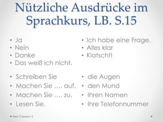 Nützliche Ausdrücke im
Sprachkurs, LB. S.15
• Schreiben Sie
• Machen Sie …. auf.
• Machen Sie …. zu.
• Lesen Sie.
• die Augen
• den Mund
• Ihren Namen
• Ihre Telefonnummer
Sept 2 Session 5
• Ja
• Nein
• Danke
• Das weiß ich nicht.
• Ich habe eine Frage.
• Alles klar
• Klatscht!
 