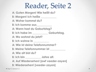 Reader, Seite 2
A: Guten Morgen! Wie heißt du?
B: Morgen! Ich heiße ___________
A: Woher kommst du?
B: Ich komme aus___________
A: Wann hast du Geburtstag?
B: Ich habe im ___________ Geburtstag.
A: Wo wohnst du jetzt?
B: Ich wohne in ___________
A: Wie ist deine Telefonnummer?
B: Meine Telefonnummer ist ___________
A: Wie alt bist du?
B: Ich bin ___________ Jahre alt.
A: Auf Wiedersehen! [owf veeder-zayen]
B: Wiedersehen! [veeder-zayen]
Sept 2 Session 5
 
