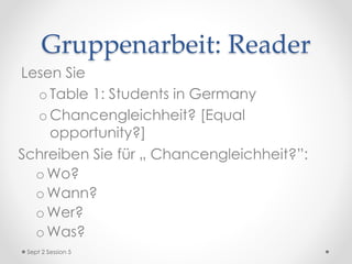Gruppenarbeit: Reader
Lesen Sie
o Table 1: Students in Germany
o Chancengleichheit? [Equal
opportunity?]
Schreiben Sie für „ Chancengleichheit?”:
o Wo?
o Wann?
o Wer?
o Was?
Sept 2 Session 5
 
