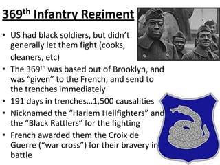 369th Infantry RegimentUS had black soldiers, but didn’t generally let them fight (cooks,   cleaners, etc)The 369th was based out of Brooklyn, and was “given” to the French, and send to the trenches immediately191 days in trenches…1,500 causalitiesNicknamed the “Harlem Hellfighters” and the “Black Rattlers” for the fightingFrench awarded them the Croix de Guerre (“war cross”) for their bravery in battle