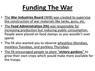 Funding The WarThe War Industries Board (WIB) was created to supervise the construction of war materials like tanks, guns, etc. The Food Administration (FA) was responsible for increasing production but reducing public consumption.  People were placed on food stamps so you wouldn’t over spend.The FA also wanted you to observe wheatless Mondays, meatless Tuesdays, and porkless Thursdays.The FA encouraged people to plant “victory gardens” to grow their own crops which would make more available for the troops.