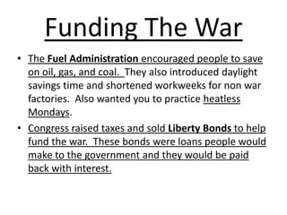 Funding The WarThe Fuel Administration encouraged people to save on oil, gas, and coal.  They also introduced daylight savings time and shortened workweeks for non war factories.  Also wanted you to practice heatless Mondays.Congress raised taxes and sold Liberty Bonds to help fund the war.  These bonds were loans people would make to the government and they would be paid back with interest. 
