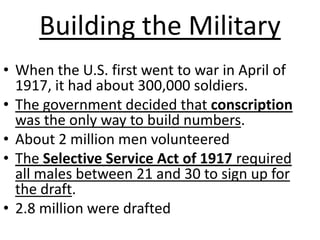 Building the MilitaryWhen the U.S. first went to war in April of 1917, it had about 300,000 soldiers.The government decided that conscription was the only way to build numbers.About 2 million men volunteeredThe Selective Service Act of 1917 required all males between 21 and 30 to sign up for the draft. 2.8 million were drafted