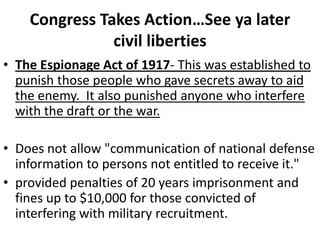 Congress Takes Action…See ya later civil libertiesThe Espionage Act of 1917- This was established to punish those people who gave secrets away to aid the enemy.  It also punished anyone who interfere with the draft or the war.Does not allow "communication of national defense information to persons not entitled to receive it."provided penalties of 20 years imprisonment and fines up to $10,000 for those convicted of interfering with military recruitment.