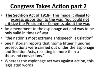 Congress Takes Action part 2The Sedition Act of 1918-  This made it illegal to express opposition to the war.  You could not criticize the President or Congress about the war. An amendment to the espionage act and was to be only valid in times of war"the nation's most extreme antispeech legislation”one historian reports that "some fifteen hundred prosecutions were carried out under the Espionage and Sedition Acts, resulting in more than a thousand convictions."Whereas the espionage act was against action, this legislated words
