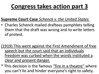 Congress takes action part 3Supreme Court Case Schenck v. the United StatesCharles Schenck mailed draftees pamphlets telling them that the draft was wrong and to write letters of protest.(1919) This went against the First Amendment of free speech but the court said that an individuals freedom was curbed when the words instituted a clear and present danger.* This decision is the famous “fire in a theatre” where you can’t lie and hinder everyone’s right to safety.