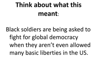 Think about what this meant:Black soldiers are being asked to fight for global democracy when they aren’t even allowed many basic liberties in the US.  