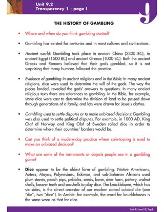 Grade 9 | Lesson 9.2 | Page 8
Unit 9.2
Transparency 1 - page i
THE HISTORY OF GAMBLING
• Where and when do you think gambling started?
• Gambling has existed for centuries and in most cultures and civilizations.
• Ancient world: Gambling took place in ancient China (2300 BC), in
ancient Egypt (1500 BC) and ancient Greece (1000 BC). Both the ancient
Greeks and Romans believed that their gods gambled, so it is not
surprising that many humans followed the practice.
• Evidence of gambling in ancient religions and in the Bible: In many ancient
religions, dice were used to determine the will of the gods. The way the
pieces landed, revealed the gods' answers to questions. In many ancient
religious texts there are references to gambling. In the Bible, for example,
stone dice were cast to determine the division of land to be passed down
through generations of a family, and lots were drawn for Jesus's clothes.
• Gambling used to settle disputes or to make unbiased decisions: Gambling
was also used to settle political disputes. For example, in 1000 AD, King
Olaf of Norway and King Olaf of Sweden rolled dice in order to
determine where their countries' borders would be.
• Can you think of a modern-day practice where coin-tossing is used to
make an unbiased decision?
• What are some of the instruments or objects people use in a gambling
game?
• Dice appear to be the oldest form of gambling. Native Americans,
Aztecs, Mayas, Polynesians, Eskimos, and sub-Saharan Africans used
plum stones, peach pips, pebbles, seeds, bone, deer horn, pottery, walnut
shells, beaver teeth and seashells to play dice. The knucklebone, which has
six sides, is the direct ancestor of our modern dotted cubical die (one
“die”, two “dice”). In Arabic, for example, the word for knucklebones is
the same word as that for dice.
 