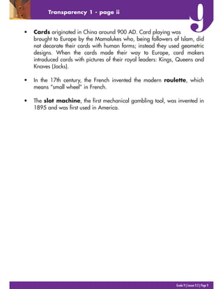 Grade 9 | Lesson 9.2 | Page 9
Transparency 1 - page ii
? Cards originated in China around 900 AD. Card playing was
brought to Europe by the Mamalukes who, being followers of Islam, did
not decorate their cards with human forms; instead they used geometric
designs. When the cards made their way to Europe, card makers
introduced cards with pictures of their royal leaders: Kings, Queens and
Knaves (Jacks).
? In the 17th century, the French invented the modern roulette, which
means small wheel in French.
? The slot machine, the first mechanical gambling tool, was invented in
1895 and was first used in America.
 