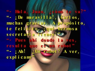 “ - Hola, Juan, ¿cómo te va?”   “ - ¡De maravilla!, Carlos, muchas gracias. A propósito, te felicito, ¡qué hermosa secretaria tienes!” “ - Pues ahí donde la ves,  resulta que es un robot” “ - ¡Ah!  ¿Un robot? A ver, explícame” 