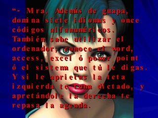 “ - Mira, Además de guapa, domina siete idiomas y once códigos alfanuméricos. También sabe utilizar el ordenador, conoce el word, access, excel ó power point  ó el sistema que tú le digas.  Y si   le aprietas la teta izquierda te toma dictado, y apretándole la derecha te repasa la agenda.  