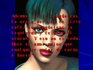 Además, si le lengüeteas la oreja derecha te sirve café, le lengüeteas la izquierda y te pone el azúcar. Y eso no es todo. Hace el amor mejor que cualquier mujer de carne y hueso”. 