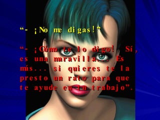 “ - ¡No me digas!” “ - ¡Cómo te lo digo!  Sí, es una maravilla... Es más... si quieres te la presto un rato para que te ayude en tu trabajo”. 