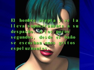 El hombre acepta y se la lleva supuestamente a su despacho. A los pocos segundos, desde el baño se escuchan unos gritos espeluznantes. 