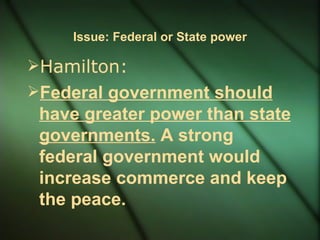 Issue: Federal or State power Hamilton:  Federal government should have greater power than state governments.  A strong federal government would increase commerce and keep the peace. 