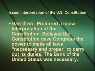 Issue: Interpretation of the U.S. Constitution Hamilton:  Preferred a loose interpretation of the Constitution.  Believed the Constitution gave Congress the power to make all laws “necessary and proper” to carry out its duties.  The Bank of the United States was necessary. 