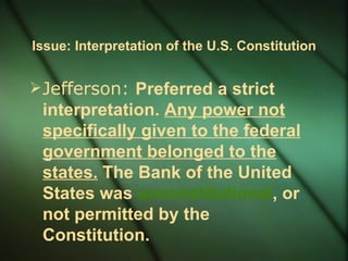 Issue: Interpretation of the U.S. Constitution Jefferson:  Preferred a strict interpretation.  Any power not specifically given to the federal government belonged to the states.  The Bank of the United States was  unconstitutional ,  or not permitted by the Constitution. 