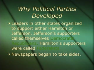 Why Political Parties Developed Leaders in other states organized to support either Hamilton or Jefferson. Jefferson’s supporters called themselves  Democratic   Republicans.  Hamilton’s supporters were called  Federalists. Newspapers began to take sides. 