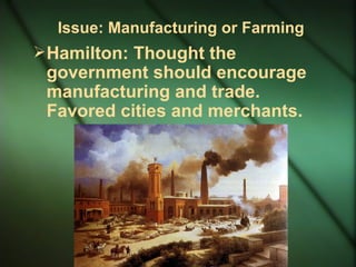 Issue: Manufacturing or Farming Hamilton: Thought the government should encourage manufacturing and trade. Favored cities and merchants. 