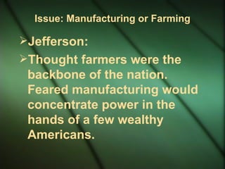 Issue: Manufacturing or Farming Jefferson:  Thought farmers were the backbone of the nation. Feared manufacturing would concentrate power in the hands of a few wealthy Americans. 