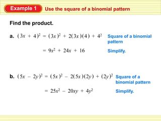Example 1        Use the square of a binomial pattern

Find the product.

a. ( 3x + 4 )2 = ( 3x )2 + 2( 3x ) ( 4 ) + 42   Square of a binomial
                                                pattern

                = 9x2 + 24x + 16                Simplify.




b. ( 5x – 2y )2 = ( 5x )2 – 2( 5x ) ( 2y ) + ( 2y )2 Square of a
                                                    binomial pattern
                 = 25x2 – 20xy + 4y2                Simplify.
 