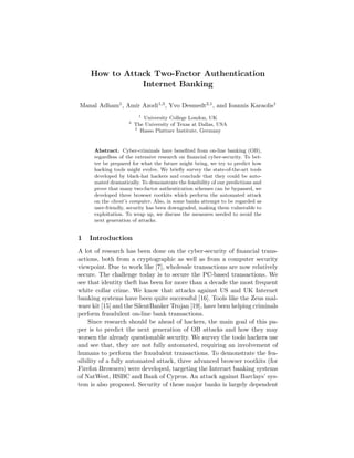 How to Attack Two-Factor Authentication
Internet Banking
Manal Adham1, Amir Azodi1,3, Yvo Desmedt2,1, and Ioannis Karaolis1
1
University College London, UK
2
The University of Texas at Dallas, USA
3
Hasso Plattner Institute, Germany
Abstract. Cyber-criminals have beneﬁted from on-line banking (OB),
regardless of the extensive research on ﬁnancial cyber-security. To bet-
ter be prepared for what the future might bring, we try to predict how
hacking tools might evolve. We brieﬂy survey the state-of-the-art tools
developed by black-hat hackers and conclude that they could be auto-
mated dramatically. To demonstrate the feasibility of our predictions and
prove that many two-factor authentication schemes can be bypassed, we
developed three browser rootkits which perform the automated attack
on the client’s computer. Also, in some banks attempt to be regarded as
user-friendly, security has been downgraded, making them vulnerable to
exploitation. To wrap up, we discuss the measures needed to avoid the
next generation of attacks.
1 Introduction
A lot of research has been done on the cyber-security of ﬁnancial trans-
actions, both from a cryptographic as well as from a computer security
viewpoint. Due to work like [7], wholesale transactions are now relatively
secure. The challenge today is to secure the PC-based transactions. We
see that identity theft has been for more than a decade the most frequent
white collar crime. We know that attacks against US and UK Internet
banking systems have been quite successful [16]. Tools like the Zeus mal-
ware kit [15] and the SilentBanker Trojan [19], have been helping criminals
perform fraudulent on-line bank transactions.
Since research should be ahead of hackers, the main goal of this pa-
per is to predict the next generation of OB attacks and how they may
worsen the already questionable security. We survey the tools hackers use
and see that, they are not fully automated, requiring an involvement of
humans to perform the fraudulent transactions. To demonstrate the fea-
sibility of a fully automated attack, three advanced browser rootkits (for
Firefox Browsers) were developed, targeting the Internet banking systems
of NatWest, HSBC and Bank of Cyprus. An attack against Barclays’ sys-
tem is also proposed. Security of these major banks is largely dependent
 