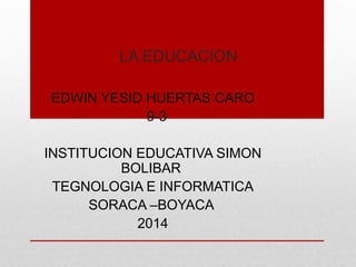LA EDUCACION
EDWIN YESID HUERTAS CARO
9-3
INSTITUCION EDUCATIVA SIMON
BOLIBAR
TEGNOLOGIA E INFORMATICA
SORACA –BOYACA
2014
 