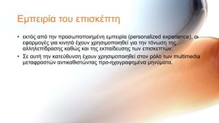 Εκπεηξία ηνπ επηζθέπηε
• εθηόο από ηελ πξνζσπνπνηεκέλε εκπεηξία (personalized experience), νη
  εθαξκνγέο γηα θηλεηά έρνπλ ρξεζηκνπνηεζεί γηα ηελ ηόλσζε ηεο
  αιιειεπίδξαζεο θαζώο θαη ηεο εθπαίδεπζεο ησλ επηζθεπηώλ.
• ΢ε απηή ηελ θαηεύζπλζε έρνπλ ρξεζηκνπνηεζεί ζηνλ ξόιν ησλ multimedia
  κεηαθξαζηώλ αληηθαζηζηώληαο πξν-ερνγξαθεκέλα κελύκαηα.
 