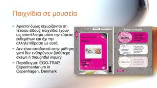 Παηρλίδηα ζε κνπζεία
• Αξθεηνί όκσο ηζρπξίδνληαη όηη
  ηέηνηνπ είδνπο παηρλίδηα έρνπλ
  σο απνηέιεζκα κόλν ηελ εύξεζε
  εθζεκάησλ θαη όρη ηελ
  αιιειεπίδξαζε κε απηά.
• Δελ είλαη απνδνηηθά ζηελ κάζεζε
  γηαηί δελ ελζαξύλνπλ βαζύηεξε
  ζθέςε ή thoughtful inquiry
• Παξάδεηγκα: EGO-TRAP,
  Experimentarium in
  Copenhagen, Denmark
 