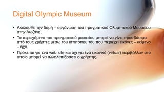 Digital Olympic Museum
• Αθνινπζεί ηελ δνκή – νξγάλσζε ηνπ πξαγκαηηθνύ Οιπκπηαθνύ Μνπζείνπ
  ζηελ Λσδάλε.
• Σν πεξηερόκελν ηνπ πξαγκαηηθνύ κνπζείνπ κπνξεί λα γίλεη πξνζβάζηκν
  από ηνπο ρξήζηεο κέζσ ηνπ ηζηνηόπνπ ηνπ πνπ πεξηέρεη εηθόλεο – θείκελν
  – ήρν.
• Πξόθεηηαη γηα έλα web site θαη όρη γηα έλα εηθνληθό (virtual) πεξηβάιινλ ζην
  νπνίν κπνξεί λα αιιειεπηδξάζεη ν ρξήζηεο.
 