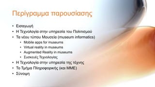 Πεξίγξακκα παξνπζίαζεο
• Εηζαγσγή
• Η Σερλνινγία ζηελ ππεξεζία ηνπ Πνιηηηζκνύ
• Σα λένπ ηύπνπ Μνπζεία (museum informatics)
    •   Mobile apps for museums
    •   Virtual reality in museums
    •   Augmented Reality in museums
    •   ΢πζθεπέο Σερλνινγίαο
• Η Σερλνινγία ζηελ ππεξεζία ηεο ηέρλεο
• Σν Σκήκα Πιεξνθνξηθήο (θαη ΜΜΕ)
• ΢ύλνςε
 