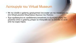 Λεηηνπξγία ηνπ Virtual Museum
• Με ηελ είζνδν ν ρξήζηεο ρξεζηκνπνηεί έλα avatar γηα ηελ πινήγεζή ηνπ
  ζην Virtual κνπζείν Οιπκπηαθώλ Αγώλσλ ηνπ Πεθίλνπ.
• Έρεη ζρεδηαζκέλν ζε ηξηζδηάζηαηε απεηθόληζε ην εμσηεξηθό κέξνο ηνπ
  κνπζείνπ όπνπ ν ρξήζηεο κπνξεί λα πινεγεζεί θαη λα εηζέιζεη ζε απηό
  από ηελ θύξηα πόξηα.
 