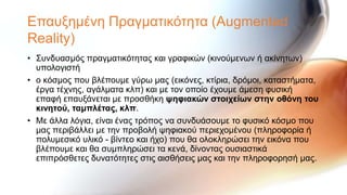 Επαπμεκέλε Πξαγκαηηθόηεηα (Augmented
Reality)
• ΢πλδπαζκόο πξαγκαηηθόηεηαο θαη γξαθηθώλ (θηλνύκελσλ ή αθίλεησλ)
  ππνινγηζηή
• ν θόζκνο πνπ βιέπνπκε γύξσ καο (εηθόλεο, θηίξηα, δξόκνη, θαηαζηήκαηα,
  έξγα ηέρλεο, αγάικαηα θιπ) θαη κε ηνλ νπνίν έρνπκε άκεζε θπζηθή
  επαθή επαπμάλεηαη κε πξνζζήθε υηθιακών ζηοιτείφν ζηην οθόνη ηοσ
  κινηηού, ηαμπλέηας, κλπ.
• Με άιια ιόγηα, είλαη έλαο ηξόπνο λα ζπλδπάζνπκε ην θπζηθό θόζκν πνπ
  καο πεξηβάιιεη κε ηελ πξνβνιή ςεθηαθνύ πεξηερνκέλνπ (πιεξνθνξία ή
  πνιπκεζηθό πιηθό - βίληεν θαη ήρν) πνπ ζα νινθιεξώζεη ηελ εηθόλα πνπ
  βιέπνπκε θαη ζα ζπκπιεξώζεη ηα θελά, δίλνληαο νπζηαζηηθά
  επηπξόζζεηεο δπλαηόηεηεο ζηηο αηζζήζεηο καο θαη ηελ πιεξνθνξεζή καο.
 