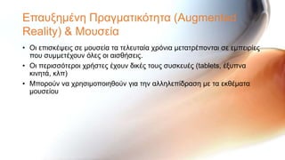 Επαπμεκέλε Πξαγκαηηθόηεηα (Augmented
Reality) & Μνπζεία
• Οη επηζθέςεηο ζε κνπζεία ηα ηειεπηαία ρξόληα κεηαηξέπνληαη ζε εκπεηξίεο
  πνπ ζπκκεηέρνπλ όιεο νη αηζζήζεηο.
• Οη πεξηζζόηεξνη ρξήζηεο έρνπλ δηθέο ηνπο ζπζθεπέο (tablets, έμππλα
  θηλεηά, θιπ)
• Μπνξνύλ λα ρξεζηκνπνηεζνύλ γηα ηελ αιιειεπίδξαζε κε ηα εθζέκαηα
  κνπζείνπ
 