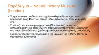Παξάδεηγκα – Natural History Museum
(London)
• Υξεζηκνπνίεζε ζπλδπαζκό ζηνηρείσλ αιιειεπίδξαζεο γηα ηελ
  δεκηνπξγία ελόο 45ιεπηνπ film κε ηίηιν «Who Do you think you Really
  Are?”
• ΢πλδπάδεη ηελ θιαζηθή αθεγεκαηηθή (film narative) κε ηερληθέο
  αιιειεπίδξαζεο θαη επαπμεκέλεο πξαγκαηηθόηεηαο γηα ηελ εμεξεύλεζε
  ζην παξειζόλ εηδώλ ζε εμαθάληζε θαζώο θαη πξντζηνξηθνύο αλζξώπνπο.
• ΢θνπόο ε πιεξέζηεξε παξνπζίαζε ηεο ζεσξίαο ηεο εμέιημεο (family &
  educational audiences)
 