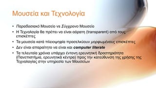 Μνπζεία θαη Σερλνινγία
• Παραδοσιακό Μνπζείν vs Σύγτρονο Μνπζείν
• H Σερλνινγία ζα πξέπεη λα είλαη αόξαηε (transparent) από ηνπο
  επηζθέπηεο
• Σα κνπζεία θαηά πιεηνςεθία πξνζειθύνπλ μορφωμένοσς επηζθέπηεο
• Δελ είλαη απαξαίηεην λα είλαη θαη computer literate
• Σα ηειεπηαία ρξόληα ππάξρεη έληνλε εξεπλεηηθή δξαζηεξηόηεηα
  (Παλεπηζηήκηα, εξεπλεηηθά θέληξα) πξνο ηελ θαηεύζπλζε ηεο ρξήζεο ηεο
  Σερλνινγίαο ζηελ ππεξεζία ησλ Μνπζείσλ
 