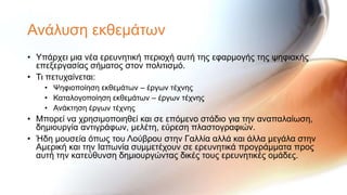 Αλάιπζε εθζεκάησλ
• Τπάξρεη κηα λέα εξεπλεηηθή πεξηνρή απηή ηεο εθαξκνγήο ηεο ςεθηαθήο
  επεμεξγαζίαο ζήκαηνο ζηνλ πνιηηηζκό.
• Ση πεηπραίλεηαη:
    • Φεθηνπνίεζε εθζεκάησλ – έξγσλ ηέρλεο
    • Καηαινγνπνίεζε εθζεκάησλ – έξγσλ ηέρλεο
    • Αλάθηεζε έξγσλ ηέρλεο
• Μπνξεί λα ρξεζηκνπνηεζεί θαη ζε επόκελν ζηάδην γηα ηελ αλαπαιαίσζε,
  δεκηνπξγία αληηγξάθσλ, κειέηε, εύξεζε πιαζηνγξαθηώλ.
• Ήδε κνπζεία όπσο ηνπ Λνύβξνπ ζηελ Γαιιία αιιά θαη άιια κεγάια ζηελ
  Ακεξηθή θαη ηελ Ιαπσλία ζπκκεηέρνπλ ζε εξεπλεηηθά πξνγξάκκαηα πξνο
  απηή ηελ θαηεύζπλζε δεκηνπξγώληαο δηθέο ηνπο εξεπλεηηθέο νκάδεο.
 