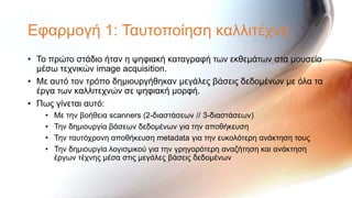 Εθαξκνγή 1: Σαπηνπνίεζε θαιιηηέρλε
• Σν πξώην ζηάδην ήηαλ ε ςεθηαθή θαηαγξαθή ησλ εθζεκάησλ ζηα κνπζεία
  κέζσ ηερληθώλ image acquisition.
• Με απηό ηνλ ηξόπν δεκηνπξγήζεθαλ κεγάιεο βάζεηο δεδνκέλσλ κε όια ηα
  έξγα ησλ θαιιηηερλώλ ζε ςεθηαθή κνξθή.
• Πσο γίλεηαη απηό:
    •   Με ηελ βνήζεηα scanners (2-δηαζηάζεσλ // 3-δηαζηάζεσλ)
    •   Σελ δεκηνπξγία βάζεσλ δεδνκέλσλ γηα ηελ απνζήθεπζε
    •   Σελ ηαπηόρξνλε απνζήθεπζε metadata γηα ηελ επθνιόηεξε αλάθηεζε ηνπο
    •   Σελ δεκηνπξγία ινγηζκηθνύ γηα ηελ γξεγνξόηεξε αλαδήηεζε θαη αλάθηεζε
        έξγσλ ηέρλεο κέζα ζηηο κεγάιεο βάζεηο δεδνκέλσλ
 