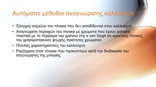 Απηόκαηνη κέζνδνη αλαγλώξηζεο θαιιηηέρλε
• Έιεγρνο ζεκείσλ ηνπ πίλαθα πνπ δελ απνδίδνληαη ζηνλ θαιιηηέρλε
• Αλαγλώξηζε πεξηνρώλ ηνπ πίλαθα κε ρξώκαηα πνπ έρνπλ ραιάζεη
  πνηνηηθά κε ην πέξαζκα ηνπ ρξόλνπ (πρ ν van Gogh ζε αξθεηνύο πίλαθεο
  ηνπ ρξεζηκνπνηνύζε θησρήο πνηόηεηαο ρξώκαηα)
• Πηλειηέο ραξαθηεξηζηηθέο ηνπ θαιιηηέρλε
• Ραγίζκαηα ζηνλ πίλαθα πνπ πξνθύπηνπλ θαηά ηελ δηαδηθαζία ηνπ
  ζηεγλώκαηνο ηεο κπνγηάο
 