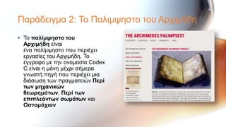Παξάδεηγκα 2: Σν Παιηκςεζην ηνπ Αξρηκήδε
• Σν παλίμυηζηο ηοσ
  Αρτιμήδη είλαη
  έλα παιίκςεζην πνπ πεξηέρεη
  εξγαζίεο ηνπ Αξρηκήδε. Σν
  έγγξαθν κε ηελ νλνκαζία Codex
  C είλαη ε κόλε κέρξη ζήκεξα
  γλσζηή πεγή πνπ πεξηέρεη κηα
  δηάζσζε ησλ πξαγκαηεηώλ Περί
  ηφν μητανικών
  θεφρημάηφν, Περί ηφν
  επιπλεόνηφν ζφμάηφν θαη
  Οζηομάτιον
 