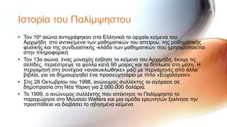 Ιζηνξία ηνπ Παιίκςεζηνπ
• Σνλ 10ν αηώλα αληηγξάθεθαλ ζηα Ειιεληθά ηα αξραία θείκελα ηνπ
  Αξρηκήδε ζην αληηθείκελν ησλ καζεκαηηθώλ ηνπ απείξνπ, ηεο καζεκαηηθήο
  θπζηθήο θαη ηεο ζπλδπαζηηθήο -θιάδν ησλ καζεκαηηθώλ πνπ ρξεζηκνπνηείηαη
  ζηελ πιεξνθνξηθή
• Σνλ 13ν αηώλα, έλαο κνλαρόο έζβεζε ην θείκελν ηνπ Αξρηκήδε, έθνςε ηηο
  ζειίδεο, πεξηέζηξεςε ηα θύιια θαηά 90 κνίξεο θαη ηα δίπισζε ζηε κέζε. Η
  πεξγακελή ζηε ζπλέρεηα «αλαθπθιώζεθε» καδί κε πεξγακελέο από άιια
  βηβιία, γηα λα δεκηνπξγεζεί έλα πξνζεπρεηάξην κε ηίηιν «Επρνιόγηνλ».
• ΢ηηο 28 Οθησβξίνπ ηνπ 1998, αλώλπκνο ζπιιέθηεο ην αγόξαζε ζε
  δεκνπξαζία ζηε Νέα Τόξθε γηα 2.000.000 δνιάξηα.
• Σν 1999, ν αλώλπκνο ζπιιέθηεο πνπ απέθηεζε ην Παιίκςεζην ην
  παξαρώξεζε ζην Μνπζείν Walters θαη κηα νκάδα εξεπλεηώλ μεθίλεζε ηελ
  πξνζπάζεηα λα δηαβάζεη ην ζβεζκέλα θείκελα
 
