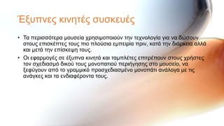 Έμππλεο θηλεηέο ζπζθεπέο
• Σα πεξηζζόηεξα κνπζεία ρξεζηκνπνηνύλ ηελ ηερλνινγία γηα λα δώζνπλ
  ζηνπο επηζθέπηεο ηνπο πην πινύζηα εκπεηξία πξηλ, θαηά ηελ δηάξθεηα αιιά
  θαη κεηά ηελ επίζθεςε ηνπο.
• Οη εθαξκνγέο ζε έμππλα θηλεηά θαη ηακπιέηεο επηηξέπνπλ ζηνπο ρξήζηεο
  ηνλ ζρεδηαζκό δηθνύ ηνπο κνλνπαηηνύ πεξηήγεζεο ζην κνπζείν, λα
  μεθύγνπλ από ην γξακκηθό πξνζρεδηαζκέλν κνλνπάηη αλάινγα κε ηηο
  αλάγθεο θαη ηα ελδηαθέξνληα ηνπο.
 