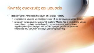 Κηλεηέο ζπζθεπέο θαη κνπζεία
• Παξαδείγκαηα: American Museum of Natural History
    • έλα ηεξάζηην κνπζείν κε 46 αίζνπζεο θαη 1.5 εθ. ηεηξαγσληθά κέηξα έθηαζε
    • κε ρξήζε ηεο εθαξκνγήο γηα θηλεηά Explorer Mobile App ν επηζθέπηεο κπνξεί
      λα ζρεδηάζεη ηηο δηθέο ηνπ δηαδξνκέο ρξεζηκνπνηώληαο αθεηεξία θαη
      ηεξκαηηζκό ζηελ πεξηήγεζε ηνπ, ελώ ην πξόγξακκα αλαιακβάλεη λα
      ππνινγίζεη ηελ θαιύηεξε δηαδξνκή κέζα ζηηο αίζνπζεο
 