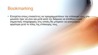 Bookmarking
• Επηηξέπεη ζηνπο επηζθέπηεο λα πξνγξακκαηίζνπλ ηελ επίζθεςε ηνπο ζην
  κνπζείν πξηλ λα γίλεη θαη κεηά θαηά ηελ δηάξθεηα λα απνζεθεύζνπλ
  ζεκαληηθέο πιεξνθνξίεο ζηηο νπνίεο ζα κπνξνύλ λα αλαηξέμνπλ
  αξγόηεξα κεηά ην ηέινο ηεο επίζθεςεο ηνπο.
 