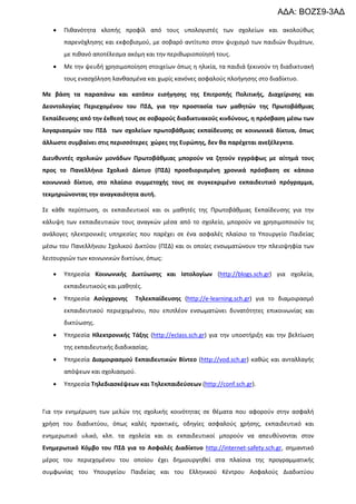 ΑΔΑ: ΒΟΖΣ9-3ΑΔ
•

Πιθανότητα κλοπής προφίλ από τους υπολογιστές των σχολείων και ακολούθως
παρενόχλησης και εκφοβισμού, με σοβαρό αντίτυπο στον ψυχισμό των παιδιών θυμάτων,
με πιθανό αποτέλεσμα ακόμη και την περιθωριοποίησή τους.

•

Με την ψευδή χρησιμοποίηση στοιχείων όπως η ηλικία, τα παιδιά ξεκινούν τη διαδικτυακή
τους ενασχόληση λανθασμένα και χωρίς κανόνες ασφαλούς πλοήγησης στο διαδίκτυο.

Με βάση τα παραπάνω και κατόπιν εισήγησης της Επιτροπής Πολιτικής, Διαχείρισης και
Δεοντολογίας Περιεχομένου του ΠΣΔ, για την προστασία των μαθητών της Πρωτοβάθμιας
Εκπαίδευσης από την έκθεσή τους σε σοβαρούς διαδικτυακούς κινδύνους, η πρόσβαση μέσω των
λογαριασμών του ΠΣΔ των σχολείων πρωτοβάθμιας εκπαίδευσης σε κοινωνικά δίκτυα, όπως
άλλωστε συμβαίνει στις περισσότερες χώρες της Ευρώπης, δεν θα παρέχεται ανεξέλεγκτα.
Διευθυντές σχολικών μονάδων Πρωτοβάθμιας μπορούν να ζητούν εγγράφως με αίτημά τους
προς το Πανελλήνιο Σχολικό Δίκτυο (ΠΣΔ) προσδιορισμένη χρονικά πρόσβαση σε κάποιο
κοινωνικό δίκτυο, στο πλαίσιο συμμετοχής τους σε συγκεκριμένο εκπαιδευτικό πρόγραμμα,
τεκμηριώνοντας την αναγκαιότητα αυτή.
Σε κάθε περίπτωση, οι εκπαιδευτικοί και οι μαθητές της Πρωτοβάθμιας Εκπαίδευσης για την
κάλυψη των εκπαιδευτικών τους αναγκών μέσα από το σχολείο, μπορούν να χρησιμοποιούν τις
ανάλογες ηλεκτρονικές υπηρεσίες που παρέχει σε ένα ασφαλές πλαίσιο το Υπουργείο Παιδείας
μέσω του Πανελλήνιου Σχολικού Δικτύου (ΠΣΔ) και οι οποίες ενσωματώνουν την πλειοψηφία των
λειτουργιών των κοινωνικών δικτύων, όπως:
•

Υπηρεσία Κοινωνικής Δικτύωσης και Ιστολογίων (http://blogs.sch.gr) για σχολεία,
εκπαιδευτικούς και μαθητές.

•

Υπηρεσία Ασύγχρονης

Τηλεκπαίδευσης (http://e-learning.sch.gr) για το διαμοιρασμό

εκπαιδευτικού περιεχομένου, που επιπλέον ενσωματώνει δυνατότητες επικοινωνίας και
δικτύωσης.
•

Υπηρεσία Ηλεκτρονικής Τάξης (http://eclass.sch.gr) για την υποστήριξη και την βελτίωση
της εκπαιδευτικής διαδικασίας.

•

Υπηρεσία Διαμοιρασμού Εκπαιδευτικών Βίντεο (http://vod.sch.gr) καθώς και ανταλλαγής
απόψεων και σχολιασμού.

•

Υπηρεσία Τηλεδιασκέψεων και Τηλεκπαιδεύσεων (http://conf.sch.gr).

Για την ενημέρωση των μελών της σχολικής κοινότητας σε θέματα που αφορούν στην ασφαλή
χρήση του διαδικτύου, όπως καλές πρακτικές, οδηγίες ασφαλούς χρήσης, εκπαιδευτικό και
ενημερωτικό υλικό, κλπ. τα σχολεία και οι εκπαιδευτικοί μπορούν να απευθύνονται στον
Ενημερωτικό Κόμβο του ΠΣΔ για το Ασφαλές Διαδίκτυο http://internet-safety.sch.gr, σημαντικό
μέρος του περιεχομένου του οποίου έχει δημιουργηθεί στα πλαίσια της προγραμματικής
συμφωνίας του Υπουργείου Παιδείας και του Ελληνικού Κέντρου Ασφαλούς Διαδικτύου

 