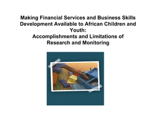 Making Financial Services and Business Skills
Development Available to African Children and
                   Youth:
    Accomplishments and Limitations of
          Research and Monitoring
 