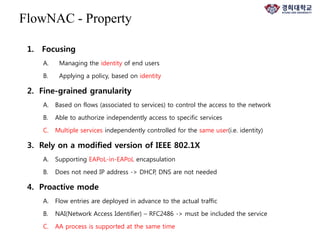 1. Focusing
A. Managing the identity of end users
B. Applying a policy, based on identity
2. Fine-grained granularity
A. Based on flows (associated to services) to control the access to the network
B. Able to authorize independently access to specific services
C. Multiple services independently controlled for the same user(i.e. identity)
3. Rely on a modified version of IEEE 802.1X
A. Supporting EAPoL-in-EAPoL encapsulation
B. Does not need IP address -> DHCP, DNS are not needed
4. Proactive mode
A. Flow entries are deployed in advance to the actual traffic
B. NAI(Network Access Identifier) – RFC2486 -> must be included the service
C. AA process is supported at the same time
FlowNAC - Property
 