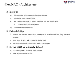 2. Identifier
A. Must contain at least three different namespace
B. Username, service and domain
C. RFC 2486 – NAI(Network Access Identifier) has two namespaces
a. username or username@realm
D. username@service.domain
3. Policy definition
A. Include the request service as a parameter to be evaluated (not only user but
service)
B. User must be associated to one or several roles
C. XACML(eXtensible Access Control Markup Language)
4. Service MUST be univocally defined
A. Supporting EAPoL-in-EAPoL encapsulation
B. One request -> one action
FlowNAC - Architecture
 
